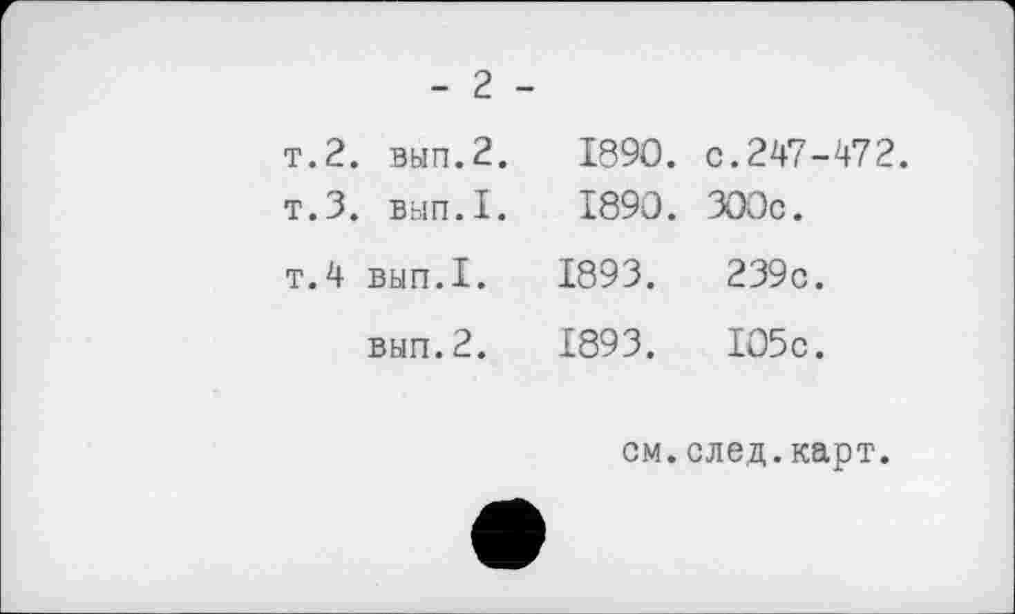 ﻿- 2 -
т.2. вып.2. 1890. с. 247 - 472.
т.З. вып.I. 1890. 300с.
т.4 вып.1.	1893 .	239с.
вып.2.	1893.	105с.
см.след.карт.